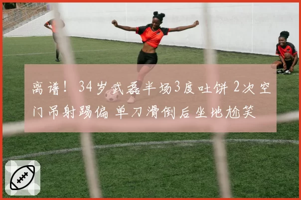 离谱!34岁武磊半场3度吐饼 2次空门吊射踢偏 单刀滑倒后坐地尬笑