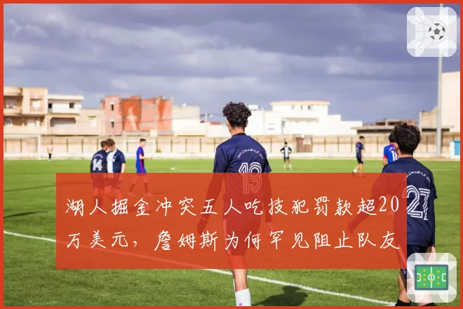 湖人掘金冲突五人吃技犯罚款超20万美元,詹姆斯为何罕见阻止队友暴起?