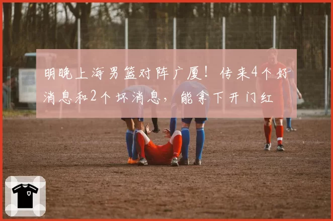 明晚上海男篮对阵广厦!传来4个好消息和2个坏消息,能拿下开门红